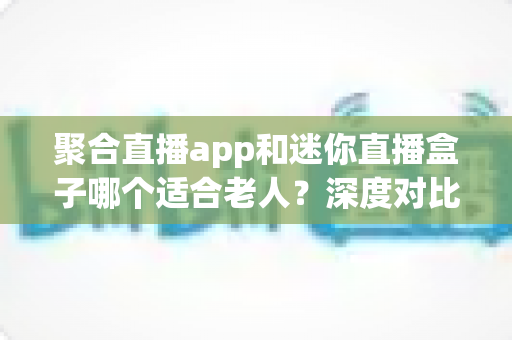 聚合直播app和迷你直播盒子哪个适合老人？深度对比解析，帮您为长辈选出最贴心的观影方案