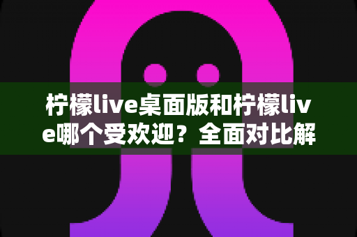 柠檬live桌面版和柠檬live哪个受欢迎？全面对比解析助你选对版本
