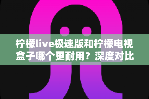 柠檬live极速版和柠檬电视盒子哪个更耐用?深度对比解析帮你选对不踩坑 柠檬live极速版和柠檬电视盒子哪个更耐用?深度对比解析帮你选对不踩坑