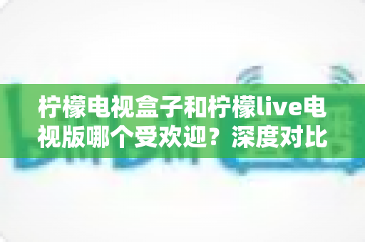 柠檬电视盒子和柠檬live电视版哪个受欢迎?深度对比解析助你选出最佳家庭观影方案 柠檬电视盒子和柠檬live电视版哪个受欢迎?深度对比解析助你选出最佳家庭观影方案