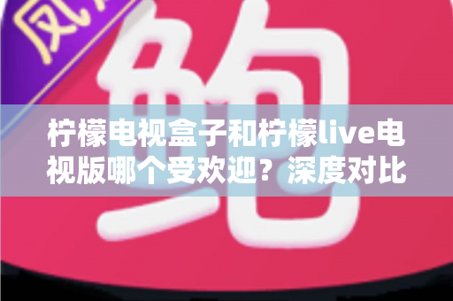 柠檬电视盒子和柠檬live电视版哪个受欢迎?深度对比解析助你选出最佳家庭观影方案 柠檬电视盒子和柠檬live电视版哪个受欢迎?深度对比解析助你选出最佳家庭观影方案