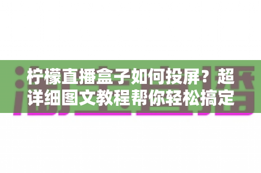 柠檬直播盒子如何投屏?超详细图文教程帮你轻松搞定大屏体验 柠檬直播盒子如何投屏?超详细图文教程帮你轻松搞定大屏体验