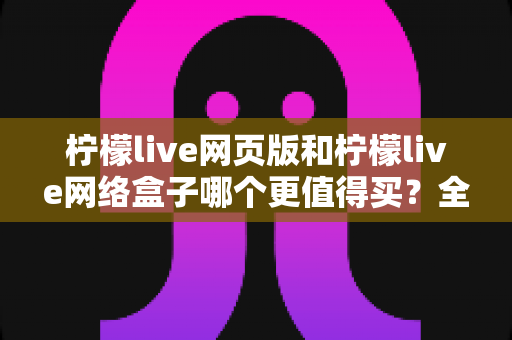 柠檬live网页版和柠檬live网络盒子哪个更值得买?全方位深度对比与选购指南 柠檬live网页版和柠檬live网络盒子哪个更值得买?全方位深度对比与选购指南