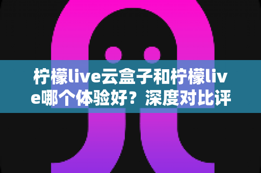 柠檬live云盒子和柠檬live哪个体验好?深度对比评测帮你一次选对,观影体验直接拉满 柠檬live云盒子和柠檬live哪个体验好?深度对比评测帮你一次选对,观影体验直接拉满