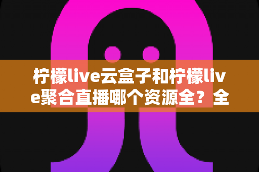 柠檬live云盒子和柠檬live聚合直播哪个资源全？全方位对比解析与实用选择指南