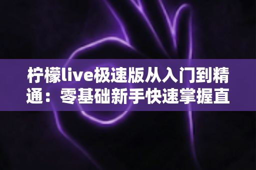 柠檬live极速版从入门到精通：零基础新手快速掌握直播全流程的实战指南