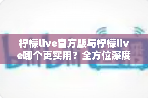 柠檬live官方版与柠檬live哪个更实用?全方位深度对比评测,帮你找到最适合自己的版本 柠檬live官方版与柠檬live哪个更实用?全方位深度对比评测,帮你找到最适合自己的版本