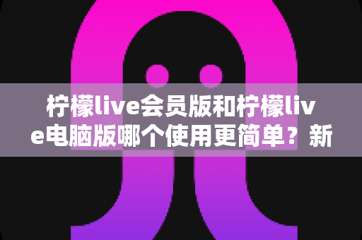 柠檬live会员版和柠檬live电脑版哪个使用更简单？新手必看的一站式版本选择指南