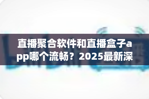 直播聚合软件和直播盒子app哪个流畅？2025最新深度对比评测与流畅度优化全攻略