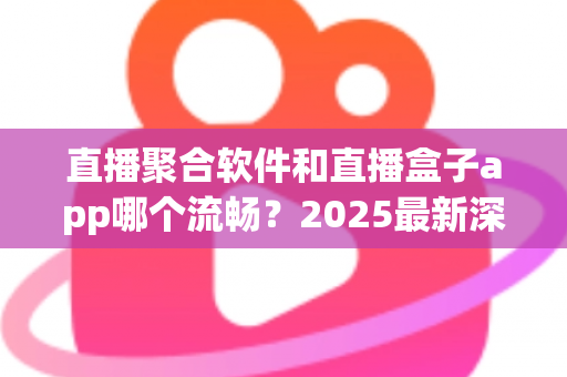 直播聚合软件和直播盒子app哪个流畅？2025最新深度对比评测与流畅度优化全攻略