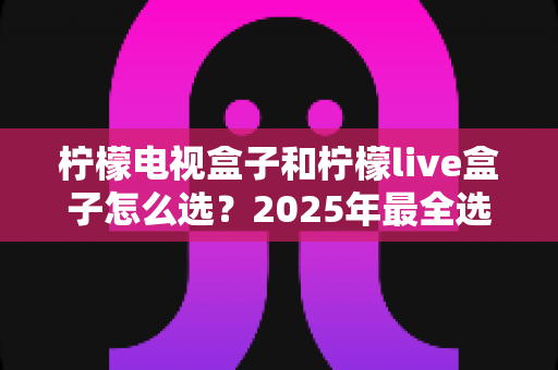 柠檬电视盒子和柠檬live盒子怎么选?2025年最全选购指南与深度对比解析 柠檬电视盒子和柠檬live盒子怎么选?2025年最全选购指南与深度对比解析