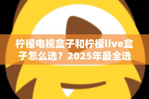 柠檬电视盒子和柠檬live盒子怎么选?2025年最全选购指南与深度对比解析 柠檬电视盒子和柠檬live盒子怎么选?2025年最全选购指南与深度对比解析