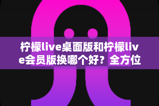 柠檬live桌面版和柠檬live会员版换哪个好?全方位对比评测助你选对最佳版本 柠檬live桌面版和柠檬live会员版换哪个好?全方位对比评测助你选对最佳版本