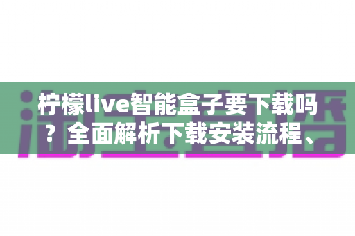 柠檬live智能盒子要下载吗？全面解析下载安装流程、使用优势与常见问题