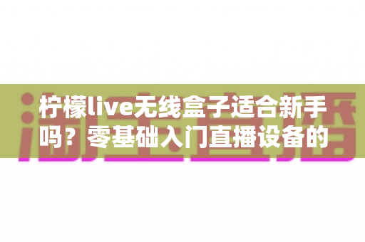 柠檬live无线盒子适合新手吗?零基础入门直播设备的全面测评与选购指南 柠檬live无线盒子适合新手吗?零基础入门直播设备的全面测评与选购指南