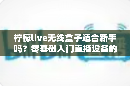 柠檬live无线盒子适合新手吗?零基础入门直播设备的全面测评与选购指南 柠檬live无线盒子适合新手吗?零基础入门直播设备的全面测评与选购指南