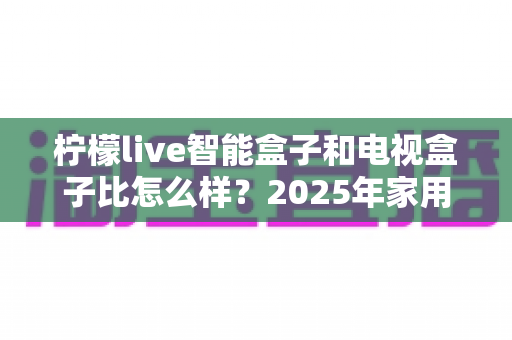 柠檬live智能盒子和电视盒子比怎么样?2025年家用电视设备深度对比测评与选购避坑指南 柠檬live智能盒子和电视盒子比怎么样?2025年家用电视设备深度对比测评与选购避坑指南