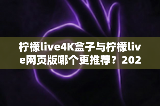 柠檬live4K盒子与柠檬live网页版哪个更推荐？2025年深度对比评测与选购指南