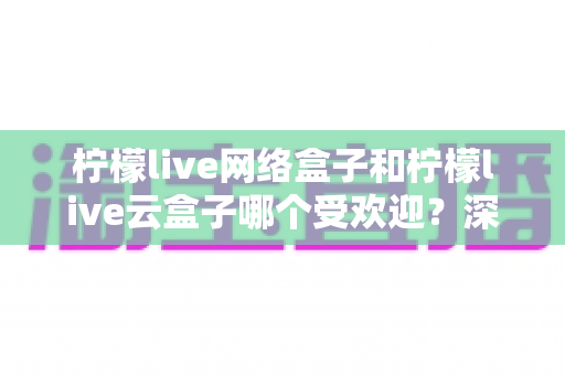 柠檬live网络盒子和柠檬live云盒子哪个受欢迎？深度对比两大热门电视盒子的真实人气与选购指南