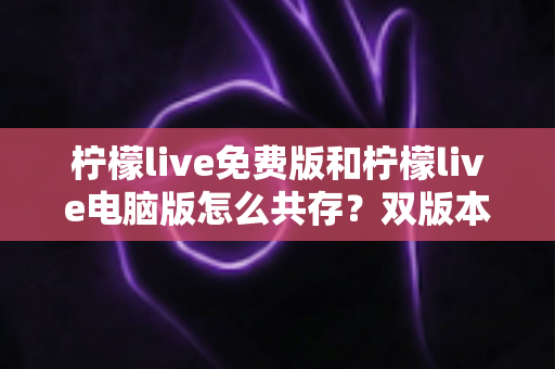 柠檬live免费版和柠檬live电脑版怎么共存？双版本同时安装的完整攻略指南