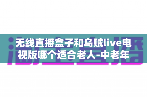 无线直播盒子和乌贼live电视版哪个适合老人-中老年家庭电视直播方案深度解析与选购指南