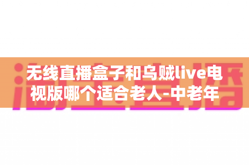 无线直播盒子和乌贼live电视版哪个适合老人-中老年家庭电视直播方案深度解析与选购指南