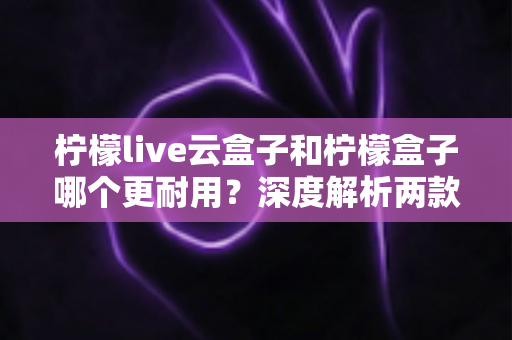 柠檬live云盒子和柠檬盒子哪个更耐用？深度解析两款电视盒子的寿命差异与选购指南
