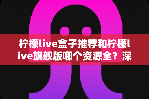 柠檬live盒子推荐和柠檬live旗舰版哪个资源全?深度对比评测与选购全指南 柠檬live盒子推荐和柠檬live旗舰版哪个资源全?深度对比评测与选购全指南