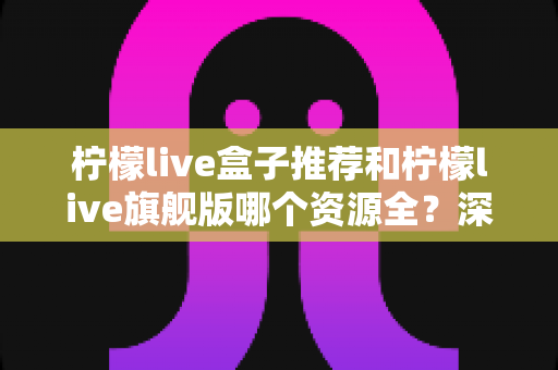 柠檬live盒子推荐和柠檬live旗舰版哪个资源全?深度对比评测与选购全指南 柠檬live盒子推荐和柠檬live旗舰版哪个资源全?深度对比评测与选购全指南