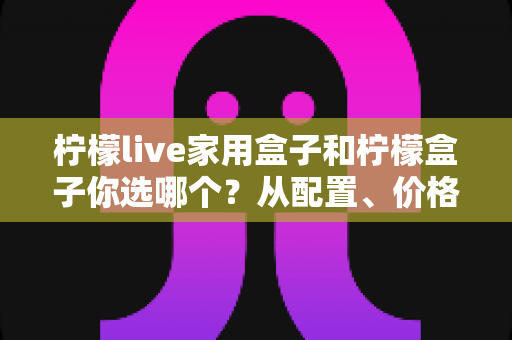 柠檬live家用盒子和柠檬盒子你选哪个？从配置、价格到使用场景的全面选购指南