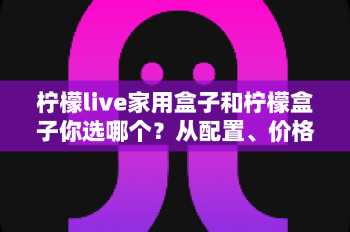 柠檬live家用盒子和柠檬盒子你选哪个？从配置、价格到使用场景的全面选购指南