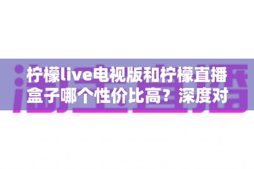 柠檬live电视版和柠檬直播盒子哪个性价比高？深度对比分析帮你选出最适合的观看方案