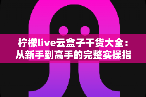 柠檬live云盒子干货大全：从新手到高手的完整实操指南与避坑心得
