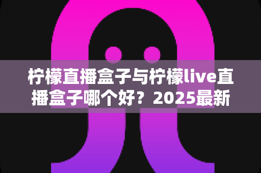 柠檬直播盒子与柠檬live直播盒子哪个好?2025最新深度对比评测与选购指南 柠檬直播盒子与柠檬live直播盒子哪个好?2025最新深度对比评测与选购指南