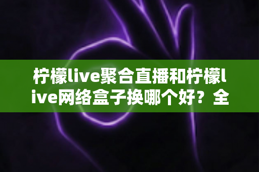 柠檬live聚合直播和柠檬live网络盒子换哪个好？全面对比帮你找到最适合的大屏观影方案