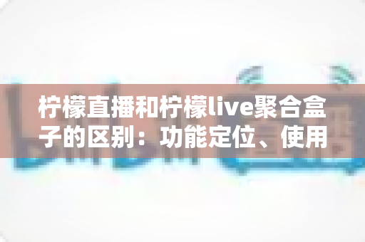柠檬直播和柠檬live聚合盒子的区别:功能定位、使用场景与选购指南全面解析 柠檬直播和柠檬live聚合盒子的区别:功能定位、使用场景与选购指南全面解析