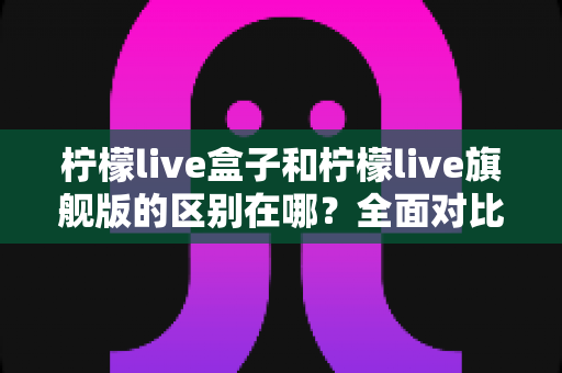 柠檬live盒子和柠檬live旗舰版的区别在哪?全面对比解析,帮你选对不选贵 柠檬live盒子和柠檬live旗舰版的区别在哪?全面对比解析,帮你选对不选贵
