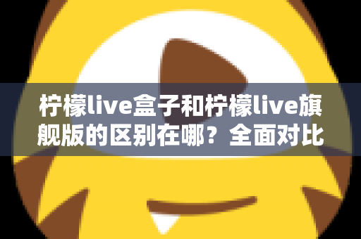 柠檬live盒子和柠檬live旗舰版的区别在哪?全面对比解析,帮你选对不选贵 柠檬live盒子和柠檬live旗舰版的区别在哪?全面对比解析,帮你选对不选贵