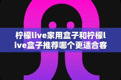 柠檬live家用盒子和柠檬live盒子推荐哪个更适合客厅？2025年客厅电视盒子选购深度测评指南
