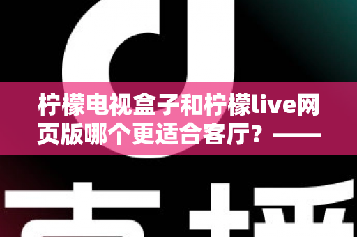 柠檬电视盒子和柠檬live网页版哪个更适合客厅？——客厅大屏观影方案深度对比与选购全指南
