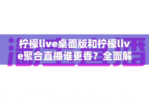 柠檬live桌面版和柠檬live聚合直播谁更香？全面解析助你选对直播工具