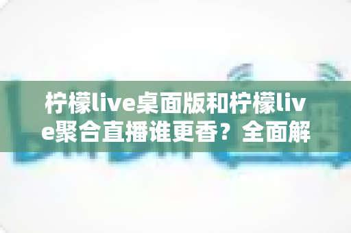 柠檬live桌面版和柠檬live聚合直播谁更香？全面解析助你选对直播工具