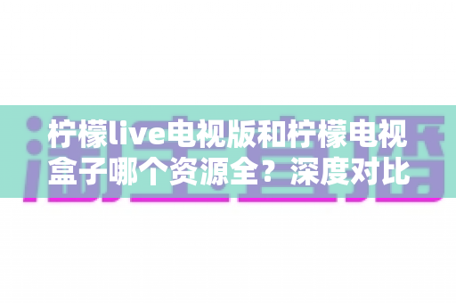 柠檬live电视版和柠檬电视盒子哪个资源全?深度对比解析帮你选对大屏观影方案 柠檬live电视版和柠檬电视盒子哪个资源全?深度对比解析帮你选对大屏观影方案