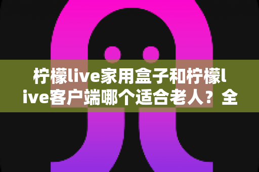 柠檬live家用盒子和柠檬live客户端哪个适合老人?全方位对比帮您选出最适合长辈的观影方案 柠檬live家用盒子和柠檬live客户端哪个适合老人?全方位对比帮您选出最适合长辈的观影方案