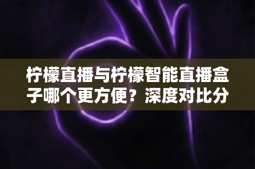 柠檬直播与柠檬智能直播盒子哪个更方便？深度对比分析助你轻松选购