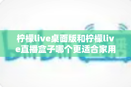 柠檬live桌面版和柠檬live直播盒子哪个更适合家用？家用场景深度对比与选购指南