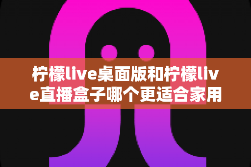 柠檬live桌面版和柠檬live直播盒子哪个更适合家用？家用场景深度对比与选购指南