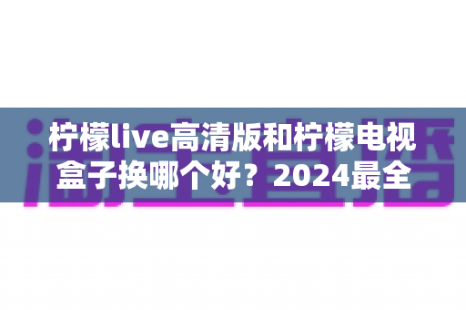 柠檬live高清版和柠檬电视盒子换哪个好？2024最全对比测评帮你一次选对不踩坑