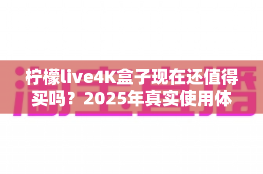 柠檬live4K盒子现在还值得买吗？2025年真实使用体验与购买指南全解析