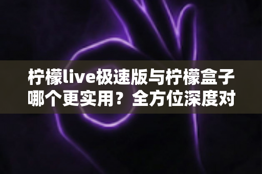 柠檬live极速版与柠檬盒子哪个更实用？全方位深度对比帮你找到最佳观影方案